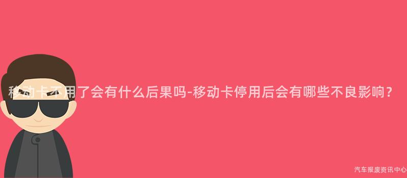 移动卡不用了会有什么后果吗-移动卡停用后会有哪些不良影响？