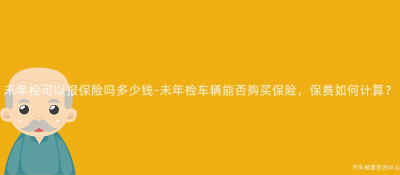 未年检可以报保险吗多少钱-未年检车辆能否购买保险，保费如何计算？