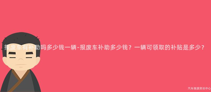报废车有补助吗多少钱一辆-报废车补助多少钱？一辆可领取的补贴是多少？