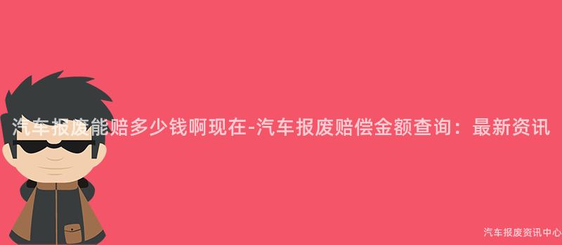 汽车报废能赔多少钱啊现在-汽车报废赔偿金额查询：最新资讯