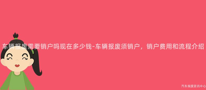 车辆报废需要销户吗现在多少钱-车辆报废须销户，销户费用和流程介绍
