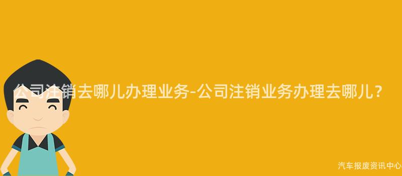 公司注销去哪儿办理业务-公司注销业务办理去哪儿？
