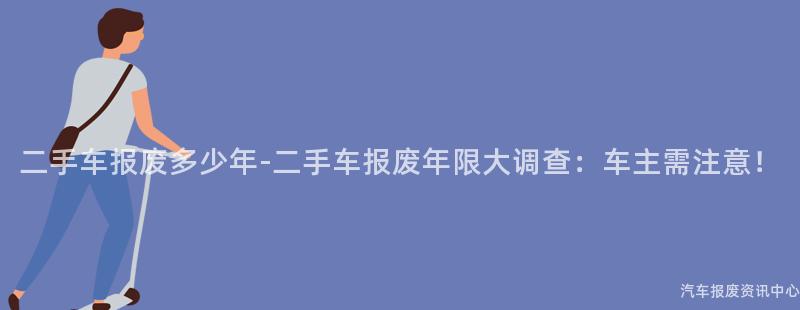 二手车报废多少年-二手车报废年限大调查：车主需注意！
