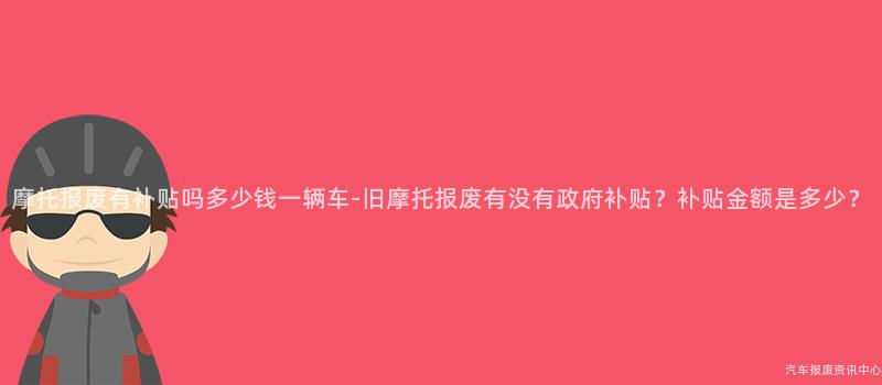 摩托报废有补贴吗多少钱一辆车-旧摩托报废有没有政府补贴？补贴金额是多少？