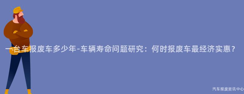 一台车报废车多少年-车辆寿命问题研究：何时报废车最经济实惠？