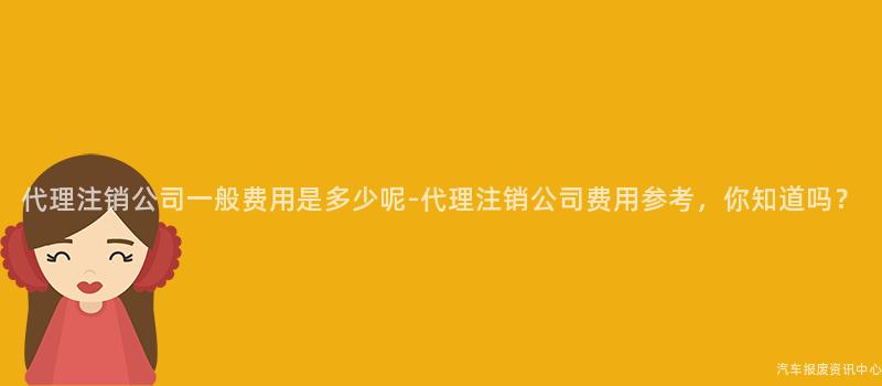 代理注销公司一般费用是多少呢-代理注销公司费用参考，你知道吗？