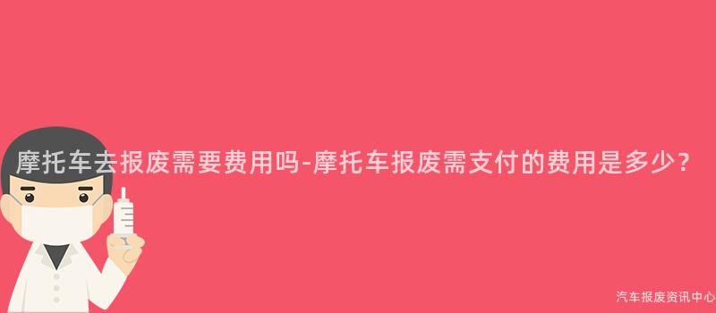 摩托车去报废需要费用吗-摩托车报废需支付的费用是多少？