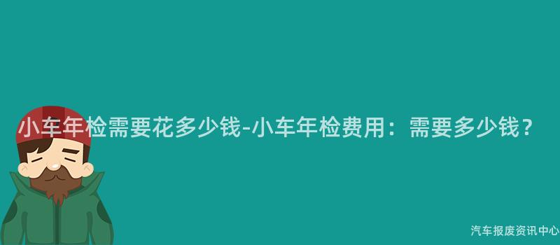 小车年检需要花多少钱-小车年检费用：需要多少钱？