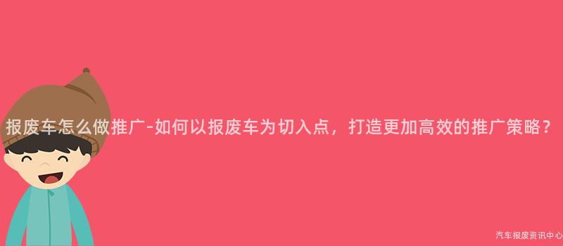 报废车怎么做推广-如何以报废车为切入点，打造更加高效的推广策略？