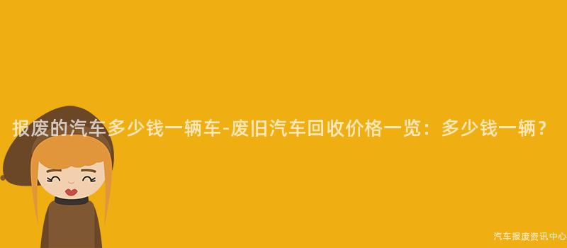 报废的汽车多少钱一辆车-废旧汽车回收价格一览：多少钱一辆？