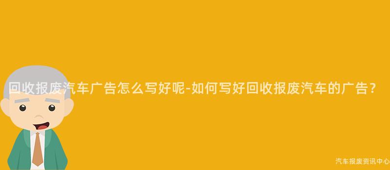 回收报废汽车广告怎么写好呢-如何写好回收报废汽车的广告？