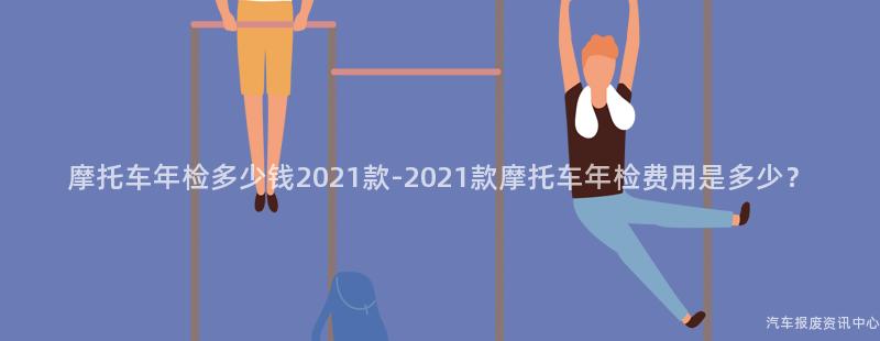 摩托车年检多少钱2021款-2021款摩托车年检费用是多少？