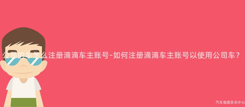 公司的车怎么注册滴滴车主账号-如何注册滴滴车主账号以使用公司车？