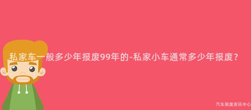私家车一般多少年报废99年的-私家小车通常多少年报废？