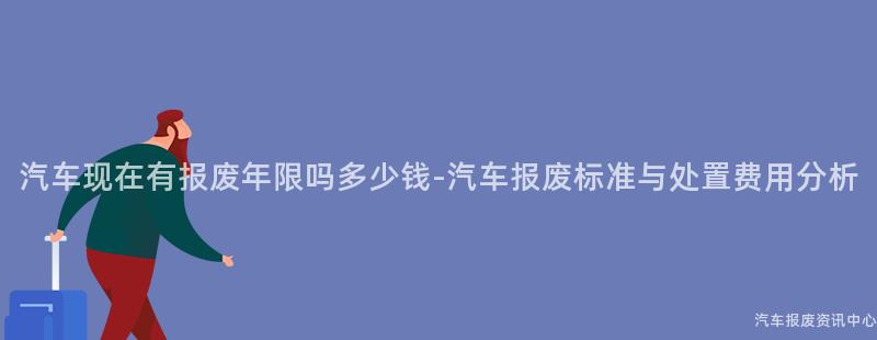 汽车现在有报废年限吗多少钱-汽车报废标准与处置费用分析