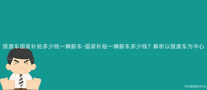 报废车国家补贴多少钱一辆新车-国家补贴一辆新车多少钱？解析以报废车为中心