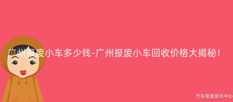 广州报废小车多少钱-广州报废小车回收价格大揭秘！