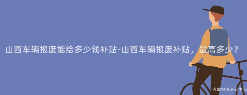 山西车辆报废能给多少钱补贴-山西车辆报废补贴，最高多少？