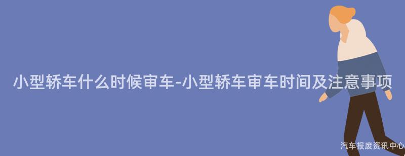 小型轿车什么时候审车-小型轿车审车时间及注意事项