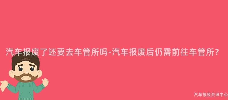 汽车报废了还要去车管所吗-汽车报废后仍需前往车管所？