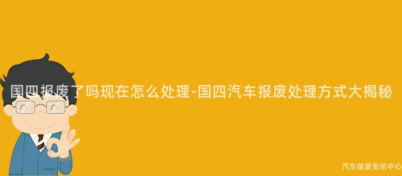 国四报废了吗现在怎么处理-国四汽车报废处理方式大揭秘
