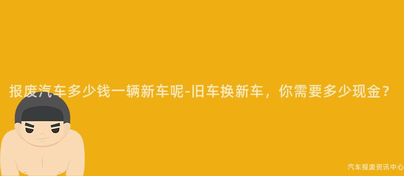 报废汽车多少钱一辆新车呢-旧车换新车，你需要多少现金？