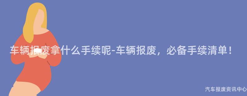 车辆报废拿什么手续呢-车辆报废，必备手续清单！