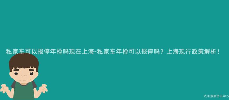 私家车可以报停年检吗现在上海-私家车年检可以报停吗？上海现行政策解析！