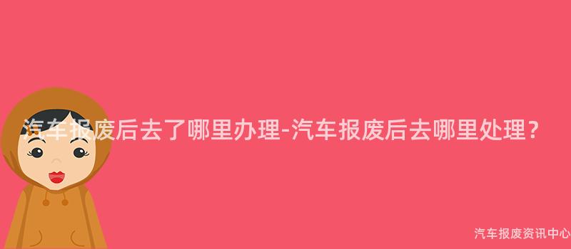 汽车报废后去了哪里办理-汽车报废后去哪里处理？