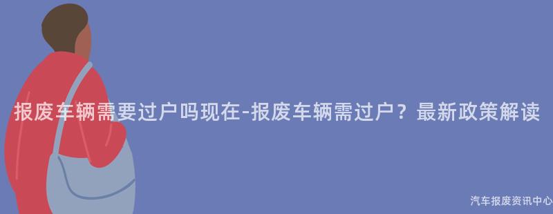 报废车辆需要过户吗现在-报废车辆需过户？最新政策解读