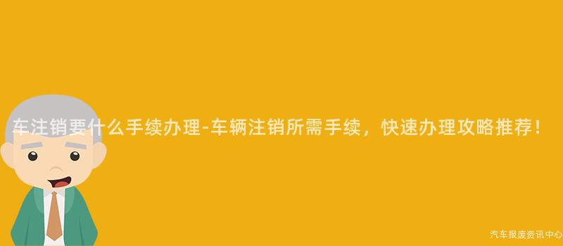 车注销要什么手续办理-车辆注销所需手续，快速办理攻略推荐！