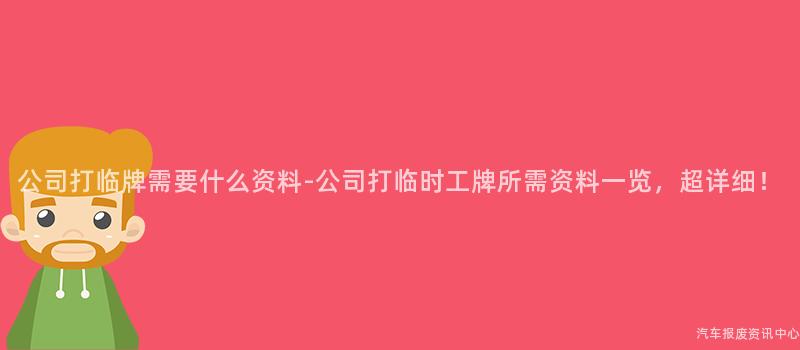 公司打临牌需要什么资料-公司打临时工牌所需资料一览，超详细！
