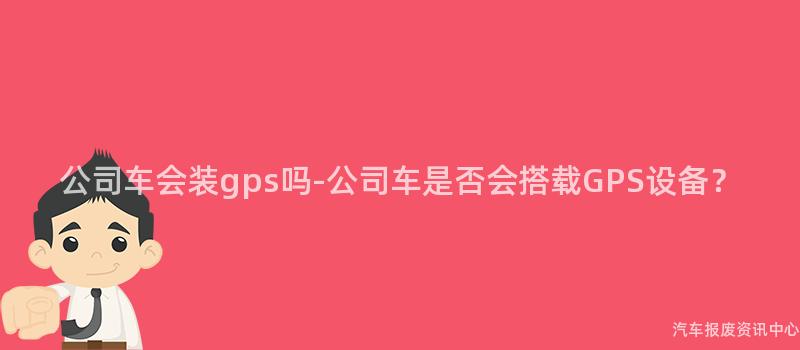 公司车会装gps吗-公司车是否会搭载GPS设备？