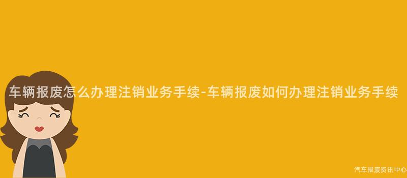 车辆报废怎么办理注销业务手续-车辆报废如何办理注销业务手续