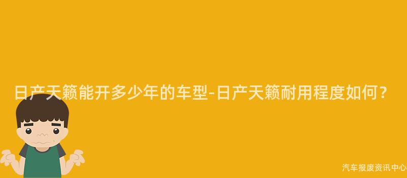日产天籁能开多少年的车型-日产天籁耐用程度如何？