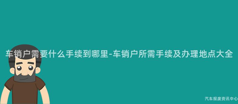 车销户需要什么手续到哪里-车销户所需手续及办理地点大全
