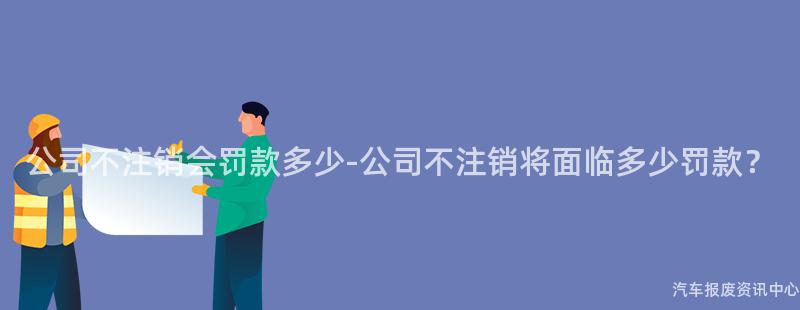 公司不注销会罚款多少-公司不注销将面临多少罚款？