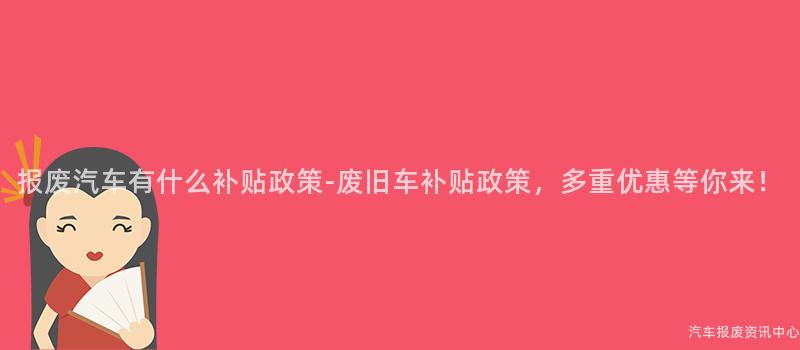 报废汽车有什么补贴政策-废旧车补贴政策，多重优惠等你来！