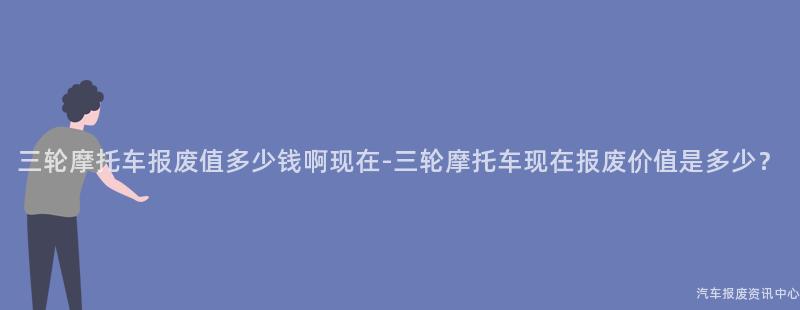 三轮摩托车报废值多少钱啊现在-三轮摩托车现在报废价值是多少？