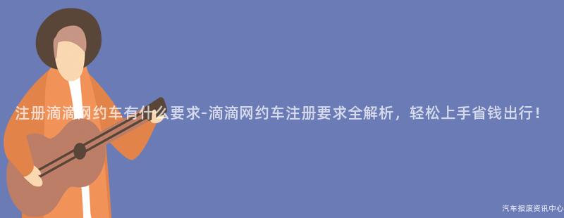 注册滴滴网约车有什么要求-滴滴网约车注册要求全解析，轻松上手省钱出行！