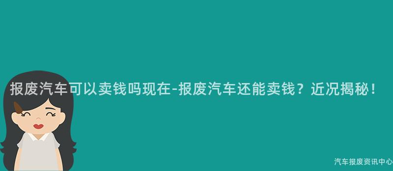 报废汽车可以卖钱吗现在-报废汽车还能卖钱？近况揭秘！