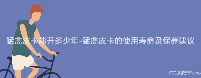猛禽皮卡能开多少年-猛禽皮卡的使用寿命及保养建议