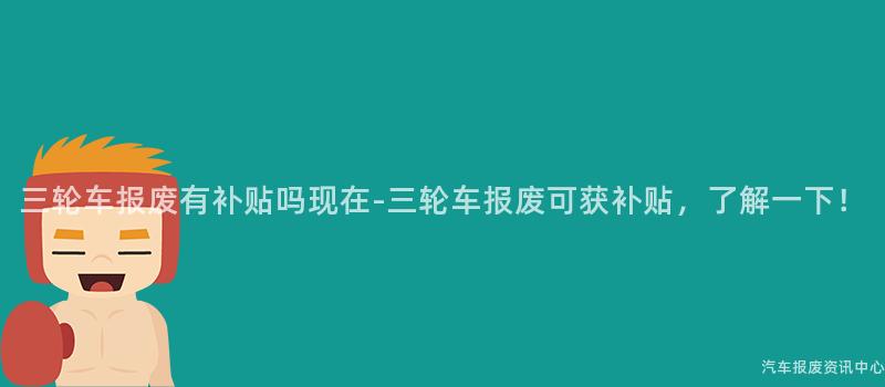 三轮车报废有补贴吗现在-三轮车报废可获补贴，了解一下！