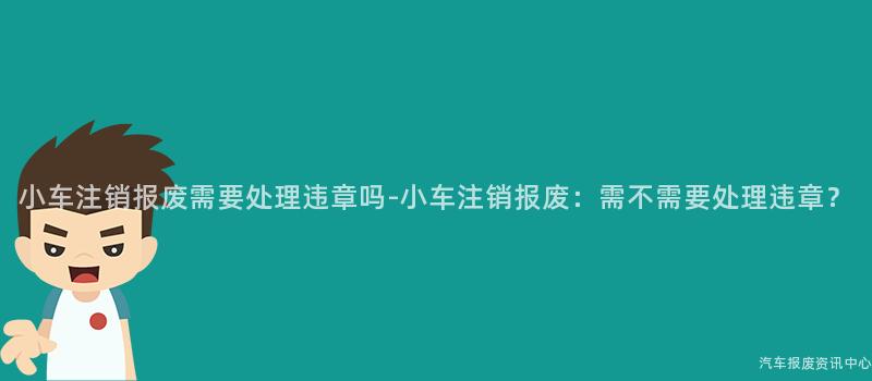 小车注销报废需要处理违章吗-小车注销报废：需不需要处理违章？