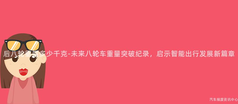后八轮重量多少千克-未来八轮车重量突破纪录，启示智能出行发展新篇章