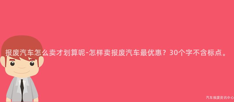 报废汽车怎么卖才划算呢-怎样卖报废汽车最优惠？30个字不含标点。