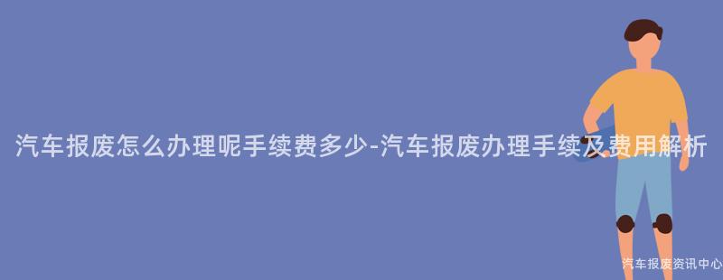 汽车报废怎么办理呢手续费多少-汽车报废办理手续及费用解析