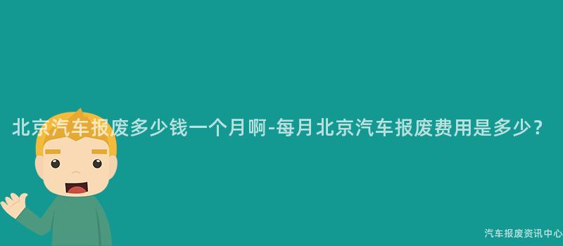 北京汽车报废多少钱一个月啊-每月北京汽车报废费用是多少？