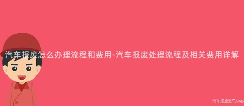 汽车报废怎么办理流程和费用-汽车报废处理流程及相关费用详解