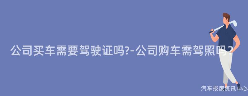 公司买车需要驾驶证吗?-公司购车需驾照吗？